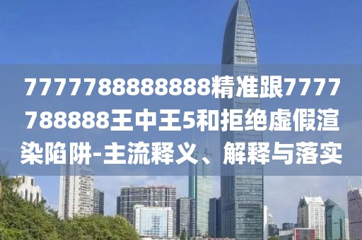 7777788888888精準(zhǔn)跟7777788888王中王5和拒絕虛假渲染陷阱-主流釋義、解釋與落實