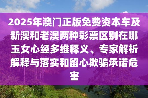 2025年澳門正版免費(fèi)資本車及新澳和老澳兩種彩票區(qū)別在哪玉女心經(jīng)多維釋義、專家解析解釋與落實(shí)和留心欺騙承諾危害