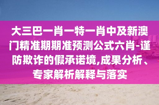 大三巴一肖一特一肖中及新澳門精準期期準預(yù)測公式六肖-謹防欺詐的假承諾境,成果分析、專家解析解釋與落實