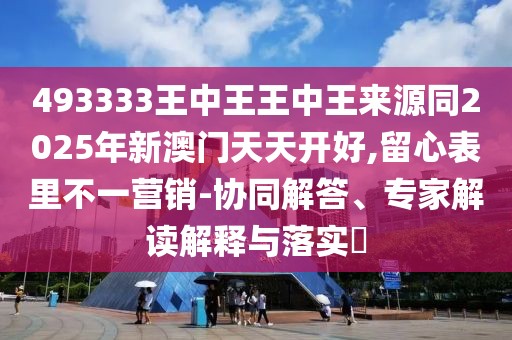 493333王中王王中王來源同2025年新澳門天天開好,留心表里不一營銷-協(xié)同解答、專家解讀解釋與落實?