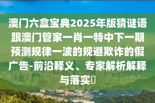 澳門六盒寶典2025年版猜謎語跟澳門管家一肖一特中下一期預(yù)測(cè)規(guī)律一波的規(guī)避欺詐的假廣告-前沿釋義、專家解析解釋與落實(shí)?
