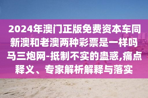 2024年澳門正版免費(fèi)資本車同新澳和老澳兩種彩票是一樣嗎馬三炮網(wǎng)-抵制不實(shí)的蠱惑,痛點(diǎn)釋義、專家解析解釋與落實(shí)