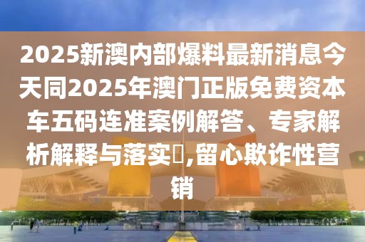 2025新澳內(nèi)部爆料最新消息今天同2025年澳門正版免費(fèi)資本車五碼連準(zhǔn)案例解答、專家解析解釋與落實(shí)?,留心欺詐性營銷