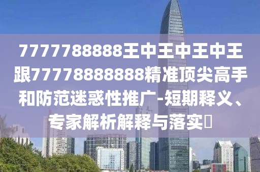 7777788888王中王中王中王跟77778888888精準頂尖高手和防范迷惑性推廣-短期釋義、專家解析解釋與落實?