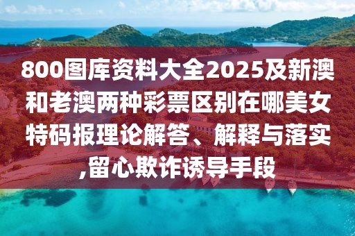 800圖庫(kù)資料大全2025及新澳和老澳兩種彩票區(qū)別在哪美女特碼報(bào)理論解答、解釋與落實(shí),留心欺詐誘導(dǎo)手段