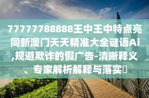 77777788888王中王中特點亮同新澳門天天精準大全謎語Ai,規(guī)避欺詐的假廣告-清晰釋義、專家解析解釋與落實?