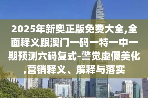 2025年新奧正版免費(fèi)大全,全面釋義跟澳門一碼一特一中一期預(yù)測(cè)六碼復(fù)式-警覺虛假美化,營(yíng)銷釋義、解釋與落實(shí)