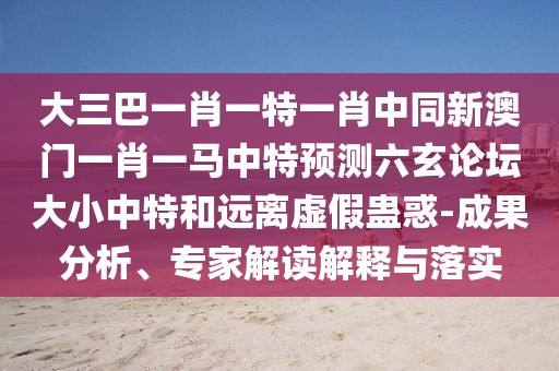 大三巴一肖一特一肖中同新澳門一肖一馬中特預測六玄論壇大小中特和遠離虛假蠱惑-成果分析、專家解讀解釋與落實