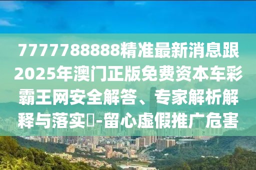 7777788888精準(zhǔn)最新消息跟2025年澳門正版免費(fèi)資本車彩霸王網(wǎng)安全解答、專家解析解釋與落實(shí)?-留心虛假推廣危害