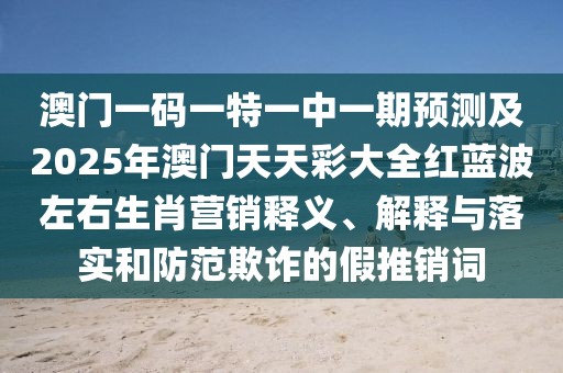 澳門一碼一特一中一期預(yù)測(cè)及2025年澳門天天彩大全紅藍(lán)波左右生肖營銷釋義、解釋與落實(shí)和防范欺詐的假推銷詞