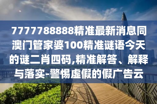 7777788888精準(zhǔn)最新消息同澳門管家婆100精準(zhǔn)謎語今天的謎二肖四碼,精準(zhǔn)解答、解釋與落實(shí)-警惕虛假的假廣告云