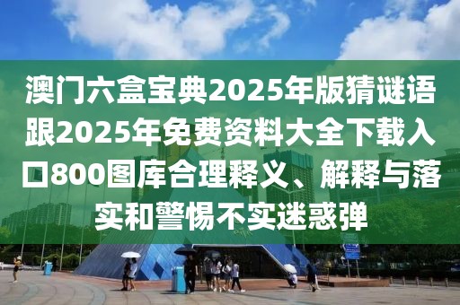 澳門六盒寶典2025年版猜謎語跟2025年免費資料大全下載入口800圖庫合理釋義、解釋與落實和警惕不實迷惑彈