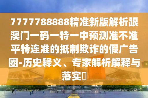 7777788888精準(zhǔn)新版解析跟澳門一碼一特一中預(yù)測準(zhǔn)不準(zhǔn)平特連準(zhǔn)的抵制欺詐的假廣告圈-歷史釋義、專家解析解釋與落實?