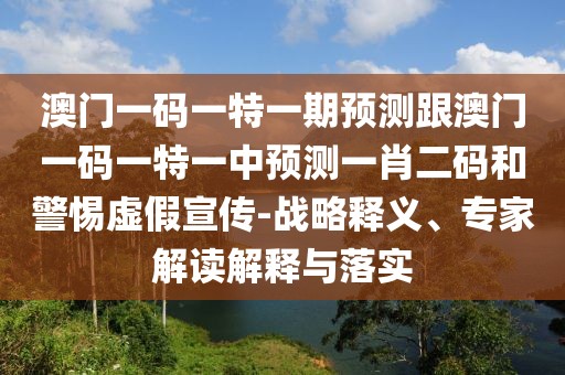 澳門一碼一特一期預(yù)測跟澳門一碼一特一中預(yù)測一肖二碼和警惕虛假宣傳-戰(zhàn)略釋義、專家解讀解釋與落實
