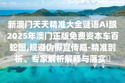 新澳門天天精準大全謎語Ai跟2025年澳門正版免費資本車百蛇圖,規(guī)避偽假宣傳局-精準剖析、專家解析解釋與落實?
