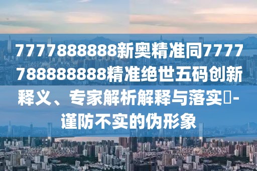 7777888888新奧精準同7777788888888精準絕世五碼創(chuàng)新釋義、專家解析解釋與落實?-謹防不實的偽形象