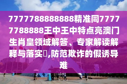 7777788888888精準(zhǔn)同77777788888王中王中特點(diǎn)亮澳門(mén)生肖皇領(lǐng)域解答、專(zhuān)家解讀解釋與落實(shí)?,防范欺詐的假誘導(dǎo)難