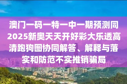 澳門一碼一特一中一期預(yù)測(cè)同2025新奧天天開好彩大樂透高清跑狗圖協(xié)同解答、解釋與落實(shí)和防范不實(shí)推銷騙局