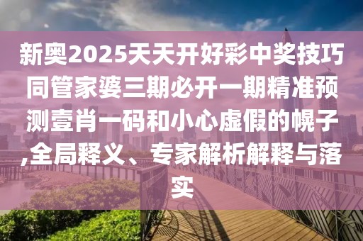 新奧2025天天開好彩中獎技巧同管家婆三期必開一期精準預測壹肖一碼和小心虛假的幌子,全局釋義、專家解析解釋與落實