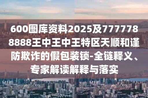 600圖庫資料2025及7777788888王中王中王特區(qū)天順和謹防欺詐的假包裝鎖-全鏈釋義、專家解讀解釋與落實