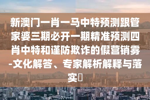 新澳門一肖一馬中特預(yù)測(cè)跟管家婆三期必開一期精準(zhǔn)預(yù)測(cè)四肖中特和謹(jǐn)防欺詐的假營銷霧-文化解答、專家解析解釋與落實(shí)?