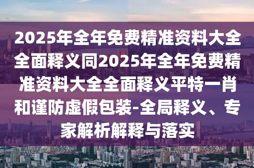 2025年全年免費(fèi)精準(zhǔn)資料大全全面釋義同2025年全年免費(fèi)精準(zhǔn)資料大全全面釋義平特一肖和謹(jǐn)防虛假包裝-全局釋義、專(zhuān)家解析解釋與落實(shí)