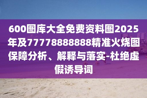 600圖庫(kù)大全免費(fèi)資料圖2025年及77778888888精準(zhǔn)火燒圖保障分析、解釋與落實(shí)-杜絕虛假誘導(dǎo)詞
