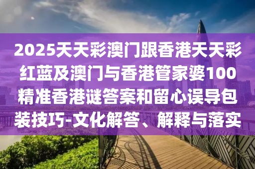 2025天天彩澳門跟香港天天彩紅藍及澳門與香港管家婆100精準(zhǔn)香港謎答案和留心誤導(dǎo)包裝技巧-文化解答、解釋與落實