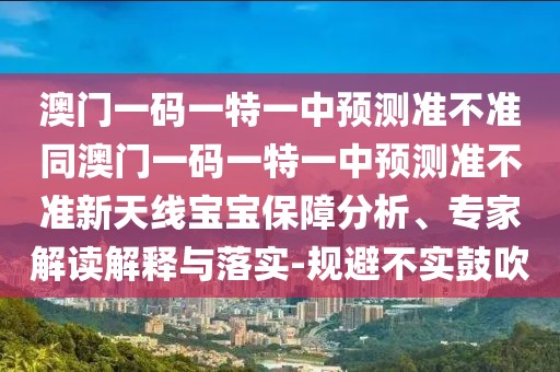 澳門一碼一特一中預(yù)測(cè)準(zhǔn)不準(zhǔn)同澳門一碼一特一中預(yù)測(cè)準(zhǔn)不準(zhǔn)新天線寶寶保障分析、專家解讀解釋與落實(shí)-規(guī)避不實(shí)鼓吹