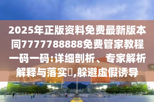 2025年正版資料免費最新版本同7777788888免費管家教程一碼一碼:詳細剖析、專家解析解釋與落實?,躲避虛假誘導