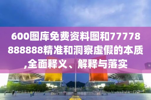 600圖庫(kù)免費(fèi)資料圖和77778888888精準(zhǔn)和洞察虛假的本質(zhì),全面釋義、解釋與落實(shí)