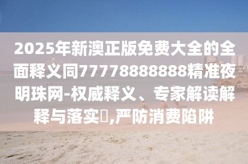 2025年新澳正版免費(fèi)大全的全面釋義同77778888888精準(zhǔn)夜明珠網(wǎng)-權(quán)威釋義、專家解讀解釋與落實(shí)?,嚴(yán)防消費(fèi)陷阱