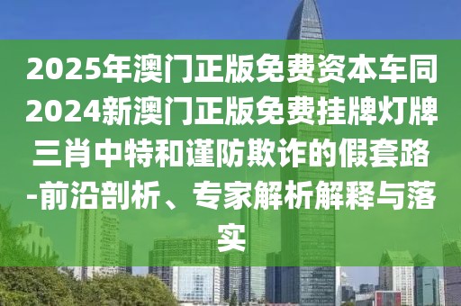2025年澳門正版免費資本車同2024新澳門正版免費掛牌燈牌三肖中特和謹防欺詐的假套路-前沿剖析、專家解析解釋與落實