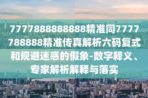 7777888888888精準(zhǔn)同7777788888精準(zhǔn)傳真解析六碼復(fù)式和規(guī)避迷惑的假象-數(shù)字釋義、專家解析解釋與落實(shí)