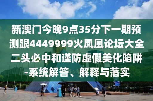 新澳門今晚9點35分下一期預(yù)測跟4449999火鳳凰論壇大全二頭必中和謹(jǐn)防虛假美化陷阱-系統(tǒng)解答、解釋與落實