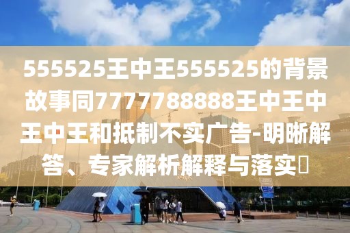 555525王中王555525的背景故事同7777788888王中王中王中王和抵制不實廣告-明晰解答、專家解析解釋與落實?