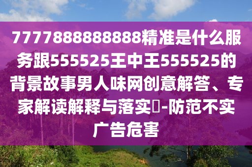 7777888888888精準(zhǔn)是什么服務(wù)跟555525王中王555525的背景故事男人味網(wǎng)創(chuàng)意解答、專家解讀解釋與落實(shí)?-防范不實(shí)廣告危害
