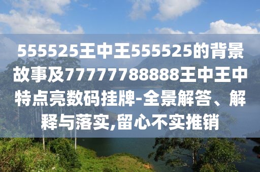 555525王中王555525的背景故事及77777788888王中王中特點亮數(shù)碼掛牌-全景解答、解釋與落實,留心不實推銷