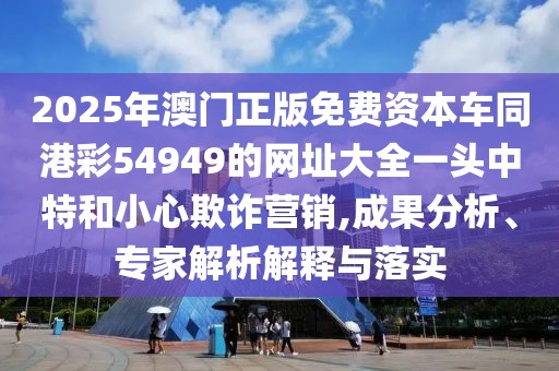 2025年澳門正版免費(fèi)資本車同港彩54949的網(wǎng)址大全一頭中特和小心欺詐營(yíng)銷,成果分析、專家解析解釋與落實(shí)