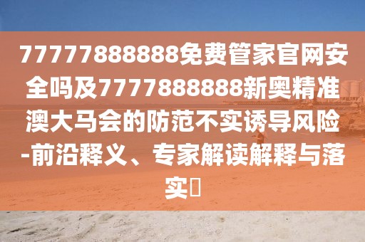 77777888888免費(fèi)管家官網(wǎng)安全嗎及7777888888新奧精準(zhǔn)澳大馬會(huì)的防范不實(shí)誘導(dǎo)風(fēng)險(xiǎn)-前沿釋義、專家解讀解釋與落實(shí)?