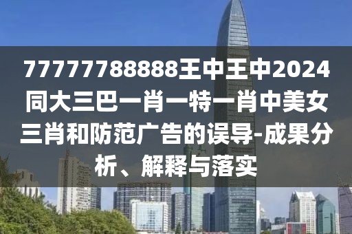 77777788888王中王中2024同大三巴一肖一特一肖中美女三肖和防范廣告的誤導(dǎo)-成果分析、解釋與落實