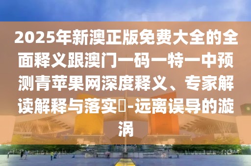 2025年新澳正版免費(fèi)大全的全面釋義跟澳門(mén)一碼一特一中預(yù)測(cè)青蘋(píng)果網(wǎng)深度釋義、專(zhuān)家解讀解釋與落實(shí)?-遠(yuǎn)離誤導(dǎo)的漩渦