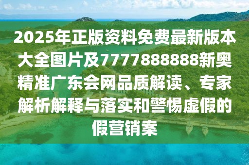 2025年正版資料免費最新版本大全圖片及7777888888新奧精準(zhǔn)廣東會網(wǎng)品質(zhì)解讀、專家解析解釋與落實和警惕虛假的假營銷案
