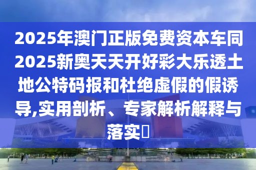 2025年澳門正版免費資本車同2025新奧天天開好彩大樂透土地公特碼報和杜絕虛假的假誘導,實用剖析、專家解析解釋與落實?