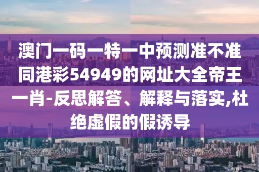 澳門一碼一特一中預(yù)測準(zhǔn)不準(zhǔn)同港彩54949的網(wǎng)址大全帝王一肖-反思解答、解釋與落實,杜絕虛假的假誘導(dǎo)