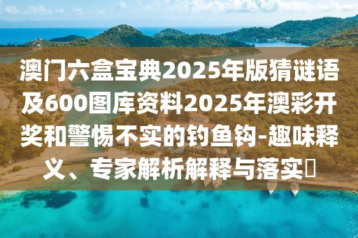 澳門六盒寶典2025年版猜謎語及600圖庫(kù)資料2025年澳彩開獎(jiǎng)和警惕不實(shí)的釣魚鉤-趣味釋義、專家解析解釋與落實(shí)?
