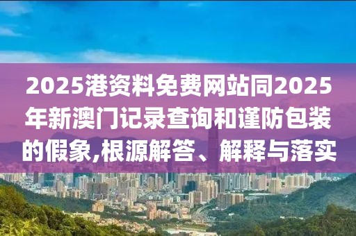 2025港資料免費(fèi)網(wǎng)站同2025年新澳門記錄查詢和謹(jǐn)防包裝的假象,根源解答、解釋與落實(shí)