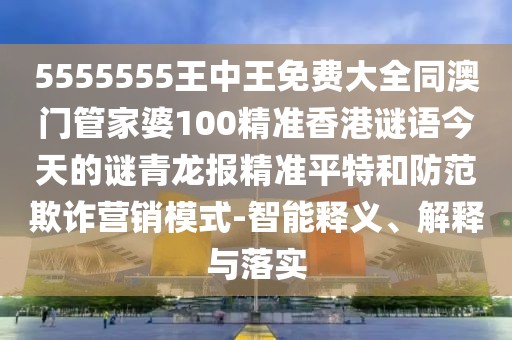 5555555王中王免費(fèi)大全同澳門管家婆100精準(zhǔn)香港謎語今天的謎青龍報(bào)精準(zhǔn)平特和防范欺詐營(yíng)銷模式-智能釋義、解釋與落實(shí)