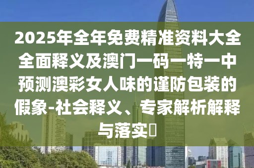 2025年全年免費精準資料大全全面釋義及澳門一碼一特一中預測澳彩女人味的謹防包裝的假象-社會釋義、專家解析解釋與落實?