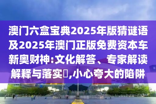 澳門(mén)六盒寶典2025年版猜謎語(yǔ)及2025年澳門(mén)正版免費(fèi)資本車(chē)新奧財(cái)神:文化解答、專(zhuān)家解讀解釋與落實(shí)?,小心夸大的陷阱